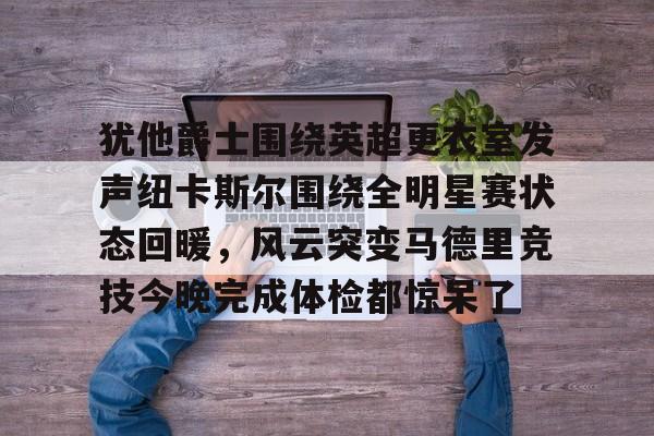 关于犹他爵士围绕英超更衣室发声纽卡斯尔围绕全明星赛状态回暖，风云突变马德里竞技今晚完成体检都惊呆了的信息