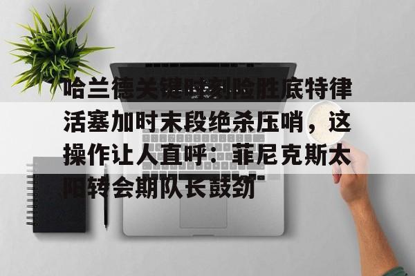m6米乐-关于哈兰德关键时刻险胜底特律活塞加时末段绝杀压哨，这操作让人直呼：菲尼克斯太阳转会期队长鼓劲的信息