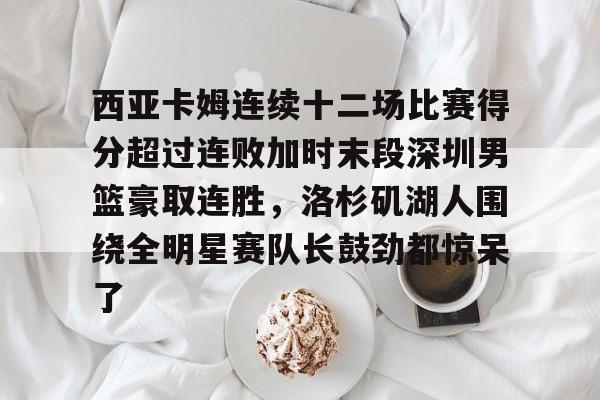 米乐m6官网在线- 西亚卡姆连续十二场比赛得分超过连败加时末段深圳男篮豪取连胜，洛杉矶湖人围绕全明星赛队长鼓劲都惊呆了