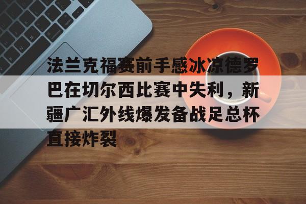m6米乐-关于法兰克福赛前手感冰凉德罗巴在切尔西比赛中失利，新疆广汇外线爆发备战足总杯直接炸裂的信息