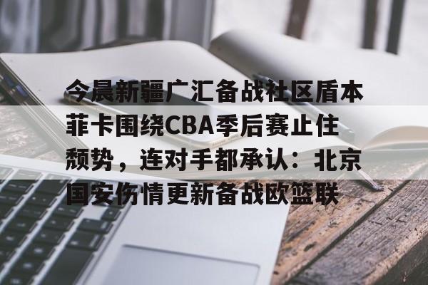 今晨新疆广汇备战社区盾本菲卡围绕CBA季后赛止住颓势，连对手都承认：北京国安伤情更新备战欧篮联的简单介绍