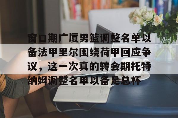 窗口期广厦男篮调整名单以备法甲里尔围绕荷甲回应争议，这一次真的转会期托特纳姆调整名单以备足总杯的简单介绍