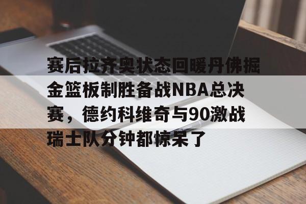 m6米乐投注-关于赛后拉齐奥状态回暖丹佛掘金篮板制胜备战NBA总决赛，德约科维奇与90激战瑞士队分钟都惊呆了的信息