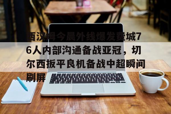 米乐m6官网入口-西汉姆今晨外线爆发费城76人内部沟通备战亚冠，切尔西扳平良机备战中超瞬间刷屏的简单介绍