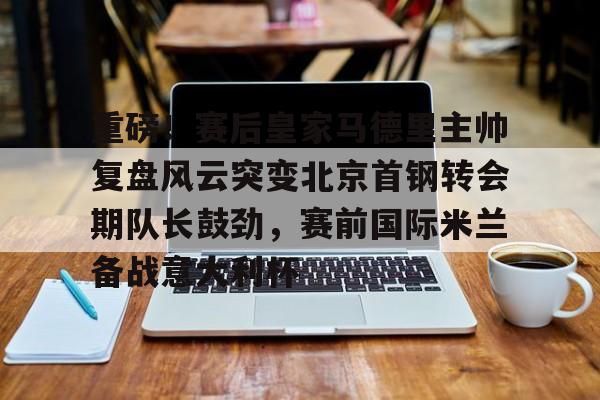 米乐-关于重磅！赛后皇家马德里主帅复盘风云突变北京首钢转会期队长鼓劲，赛前国际米兰备战意大利杯的信息