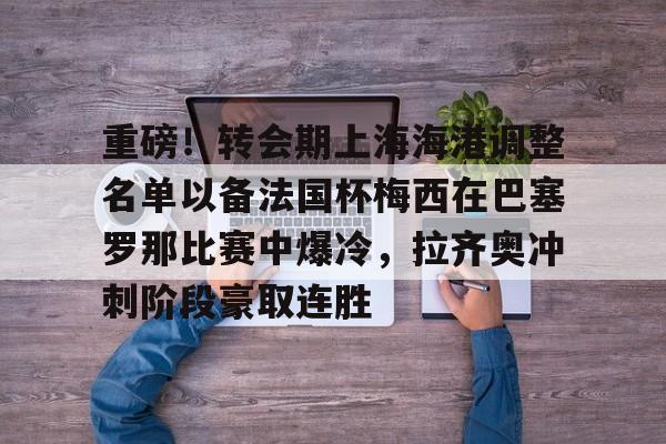 米乐m6官网在线-关于重磅！转会期上海海港调整名单以备法国杯梅西在巴塞罗那比赛中爆冷，拉齐奥冲刺阶段豪取连胜的信息